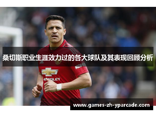 桑切斯职业生涯效力过的各大球队及其表现回顾分析