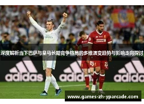 深度解析当下巴萨与皇马长期竞争格局的多维演变趋势与影响走向探讨