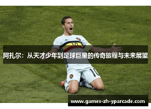 阿扎尔：从天才少年到足球巨星的传奇旅程与未来展望