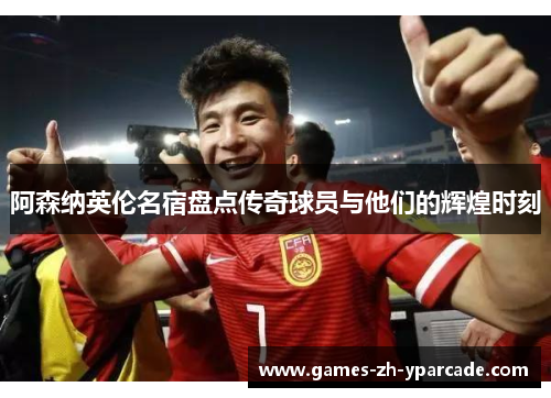 阿森纳英伦名宿盘点传奇球员与他们的辉煌时刻