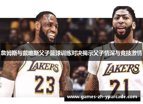 詹姆斯与戴维斯父子篮球训练对决揭示父子情深与竞技激情