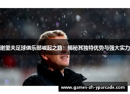 谢里夫足球俱乐部崛起之路：揭秘其独特优势与强大实力