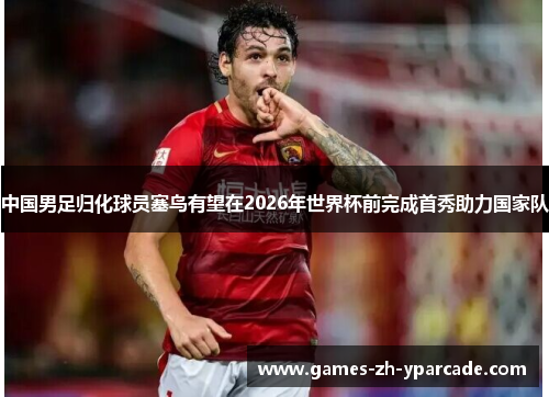 中国男足归化球员塞鸟有望在2026年世界杯前完成首秀助力国家队 中国男足归化球员塞鸟有望在2026年世界杯前完成首秀助力国家队