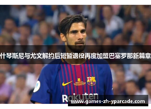 什琴斯尼与尤文解约后短暂退役再度加盟巴塞罗那新篇章